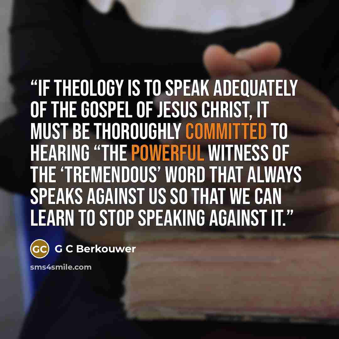 “If theology is to speak adequately of the gospel of Jesus Christ, it must be thoroughly committed to hearing “the powerful witness of the ‘tremendous’ Word that always speaks against us so that we can learn to stop speaking against it.” quote by G C Berkouwer