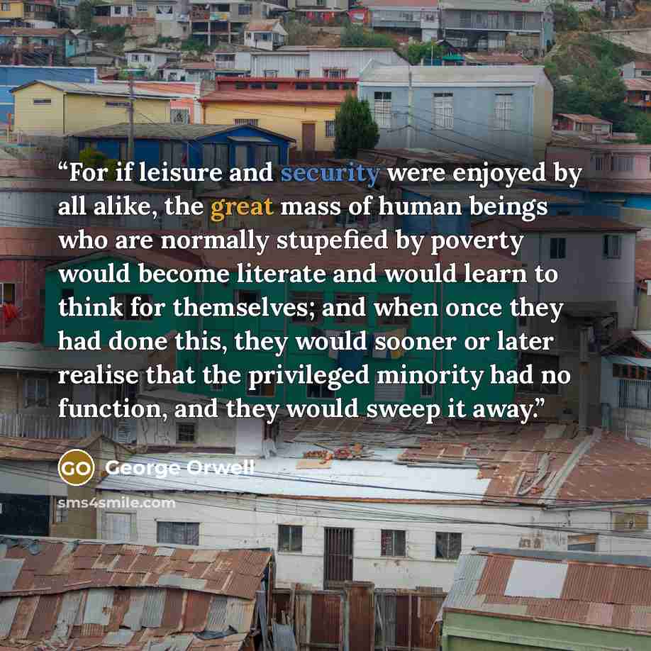 “For if leisure and security were enjoyed by all alike, the great mass of human beings who are normally stupefied by poverty would become literate and would learn to think for themselves; and when once they had done this, they would sooner or later realise that the privileged minority had no…” quote by George Orwell
