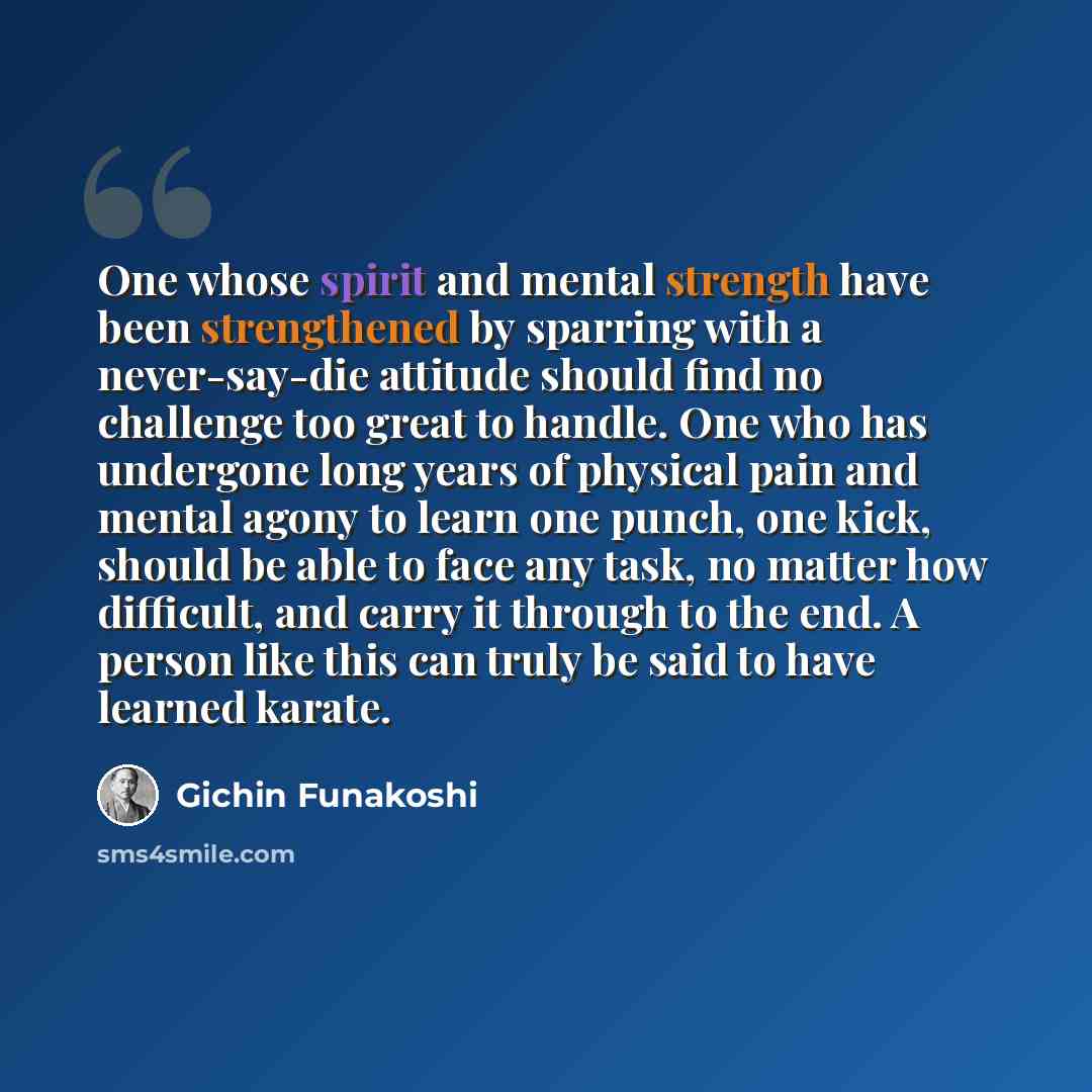 “One whose spirit and mental strength have been strengthened by sparring with a never-say-die attitude should find no challenge too great to handle. One who has undergone long years of physical pain and mental agony to learn one punch, one kick, should be able to face any task, no matter how…” quote by Gichin Funakoshi