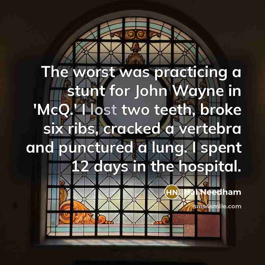 “The worst was practicing a stunt for John Wayne in 'McQ.' I lost two teeth, broke six ribs, cracked a vertebra and punctured a lung. I spent 12 days in the hospital.” quote by Hal Needham