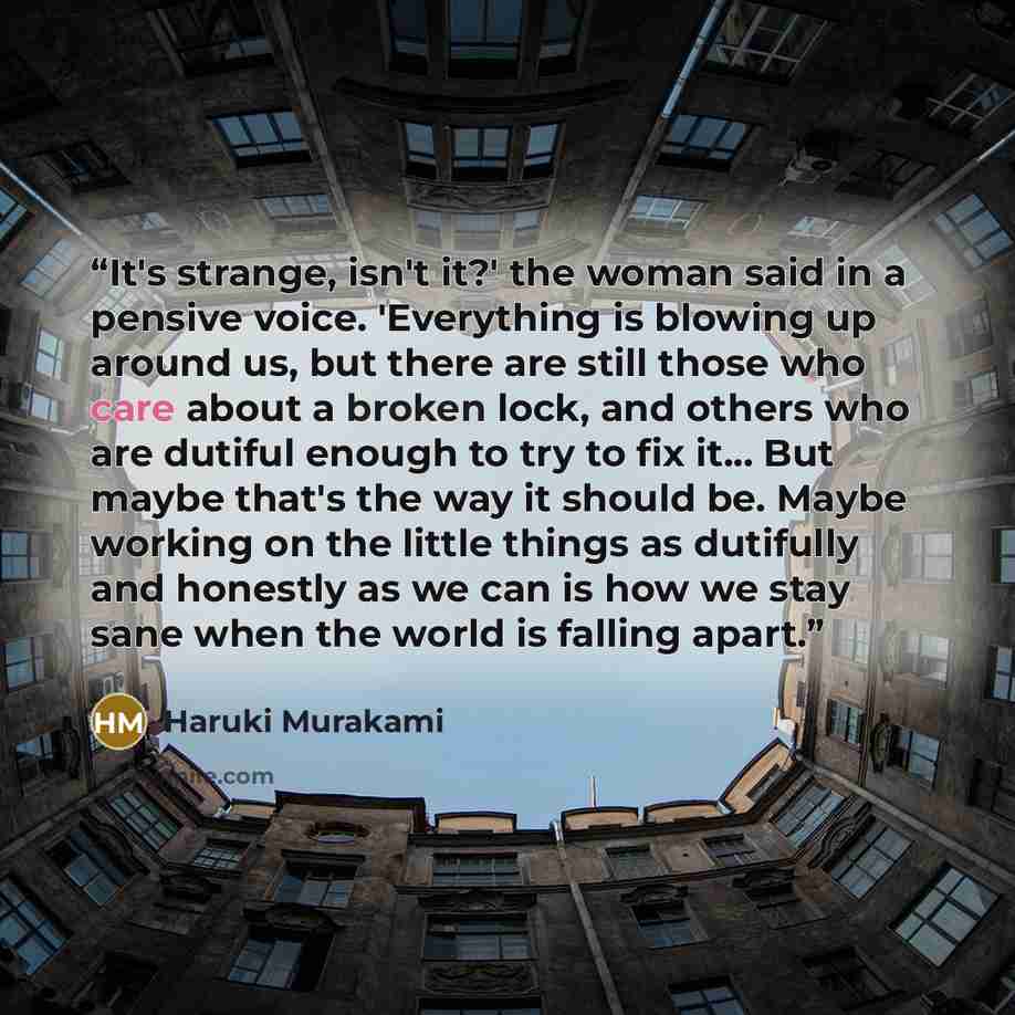 “It's strange, isn't it?' the woman said in a pensive voice. 'Everything is blowing up around us, but there are still those who care about a broken lock, and others who are dutiful enough to try to fix it... But maybe that's the way it should be. Maybe working on the little things as dutifully and…” quote by Haruki Murakami