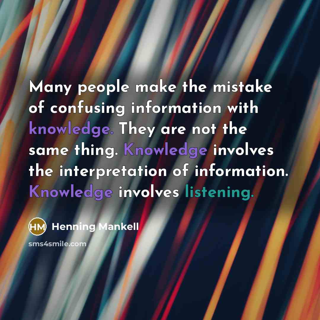 “Many people make the mistake of confusing information with knowledge. They are not the same thing. Knowledge involves the interpretation of information. Knowledge involves listening.” quote by Henning Mankell