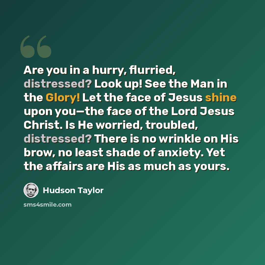 “Are you in a hurry, flurried, distressed? Look up! See the Man in the Glory! Let the face of Jesus shine upon you—the face of the Lord Jesus Christ. Is He worried, troubled, distressed? There is no wrinkle on His brow, no least shade of anxiety. Yet the affairs are His as much as yours.” quote by Hudson Taylor