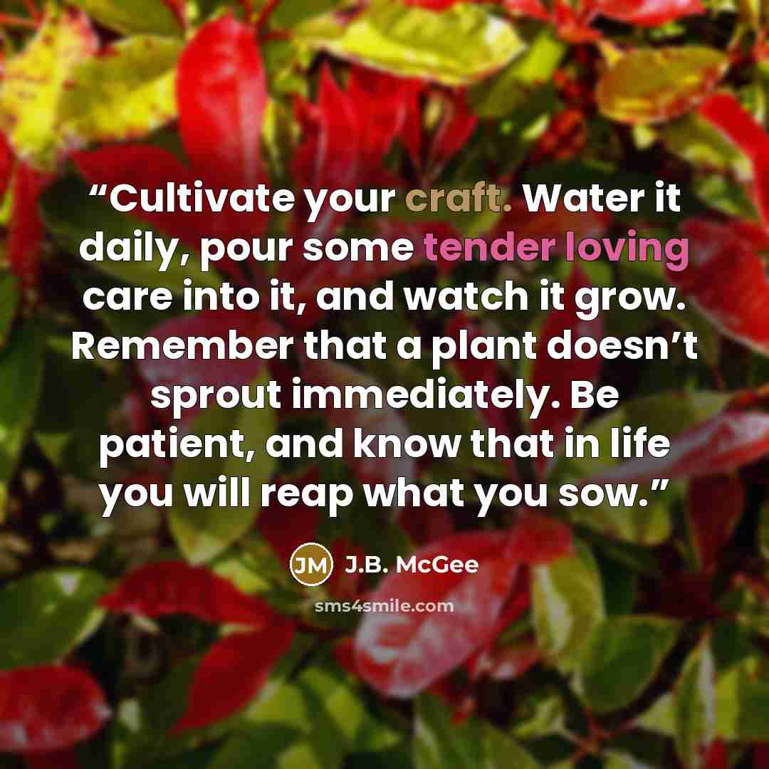 “Cultivate your craft. Water it daily, pour some tender loving care into it, and watch it grow. Remember that a plant doesn’t sprout immediately. Be patient, and know that in life you will reap what you sow.” quote by J.B. McGee
