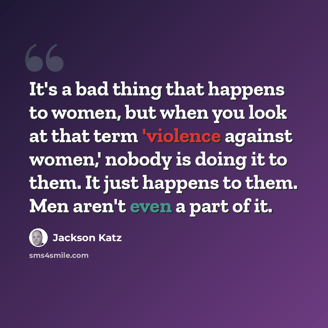 “It's a bad thing that happens to women, but when you look at that term 'violence against women,' nobody is doing it to them. It just happens to them. Men aren't even a part of it.” quote by Jackson Katz
