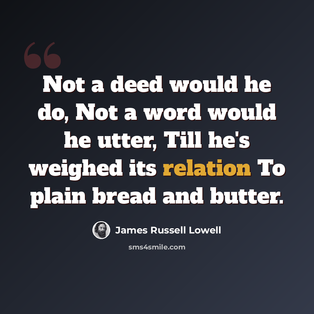 “Not a deed would he do, Not a word would he utter, Till he's weighed its relation To plain bread and butter.” quote by James Russell Lowell