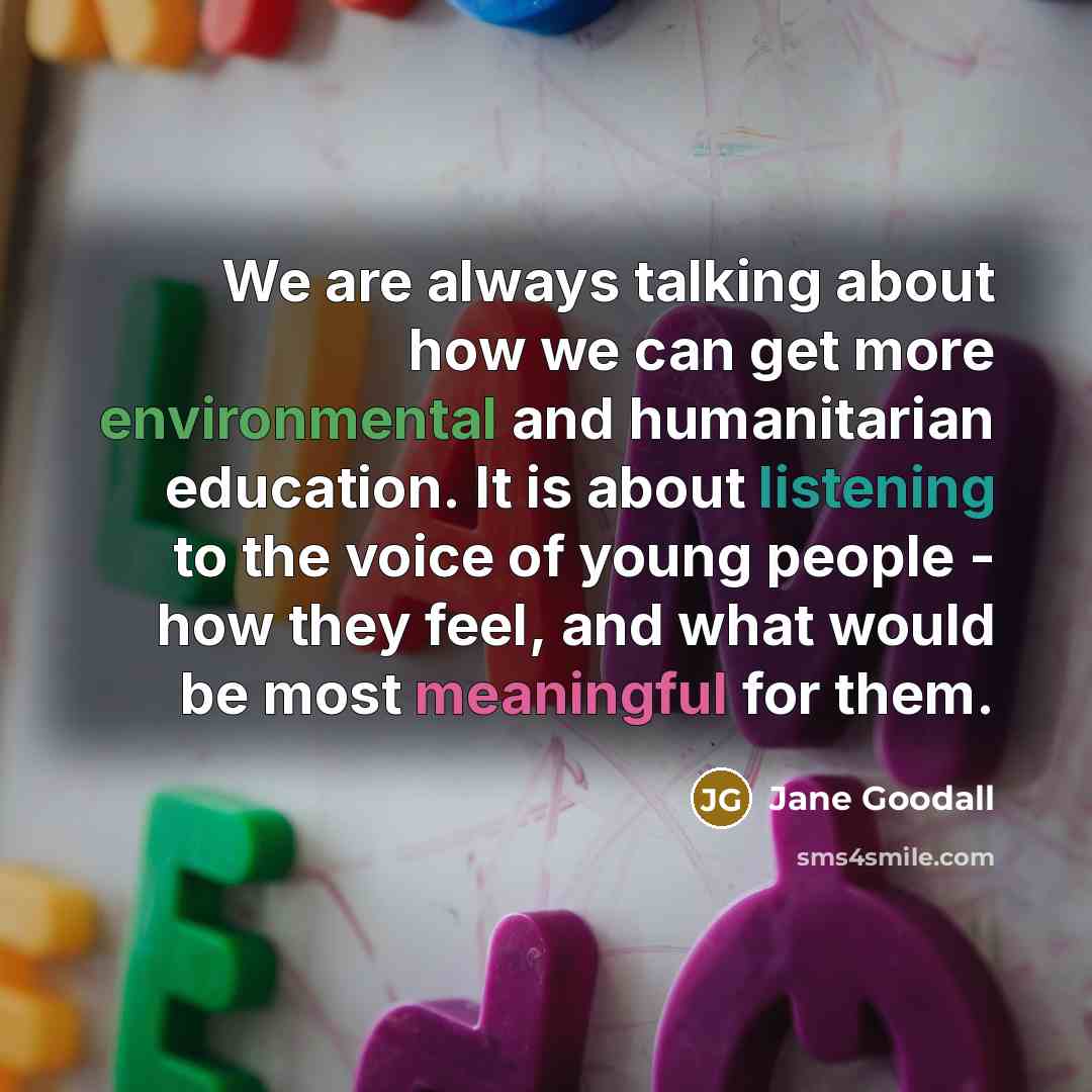 “We are always talking about how we can get more environmental and humanitarian education. It is about listening to the voice of young people - how they feel, and what would be most meaningful for them.” quote by Jane Goodall