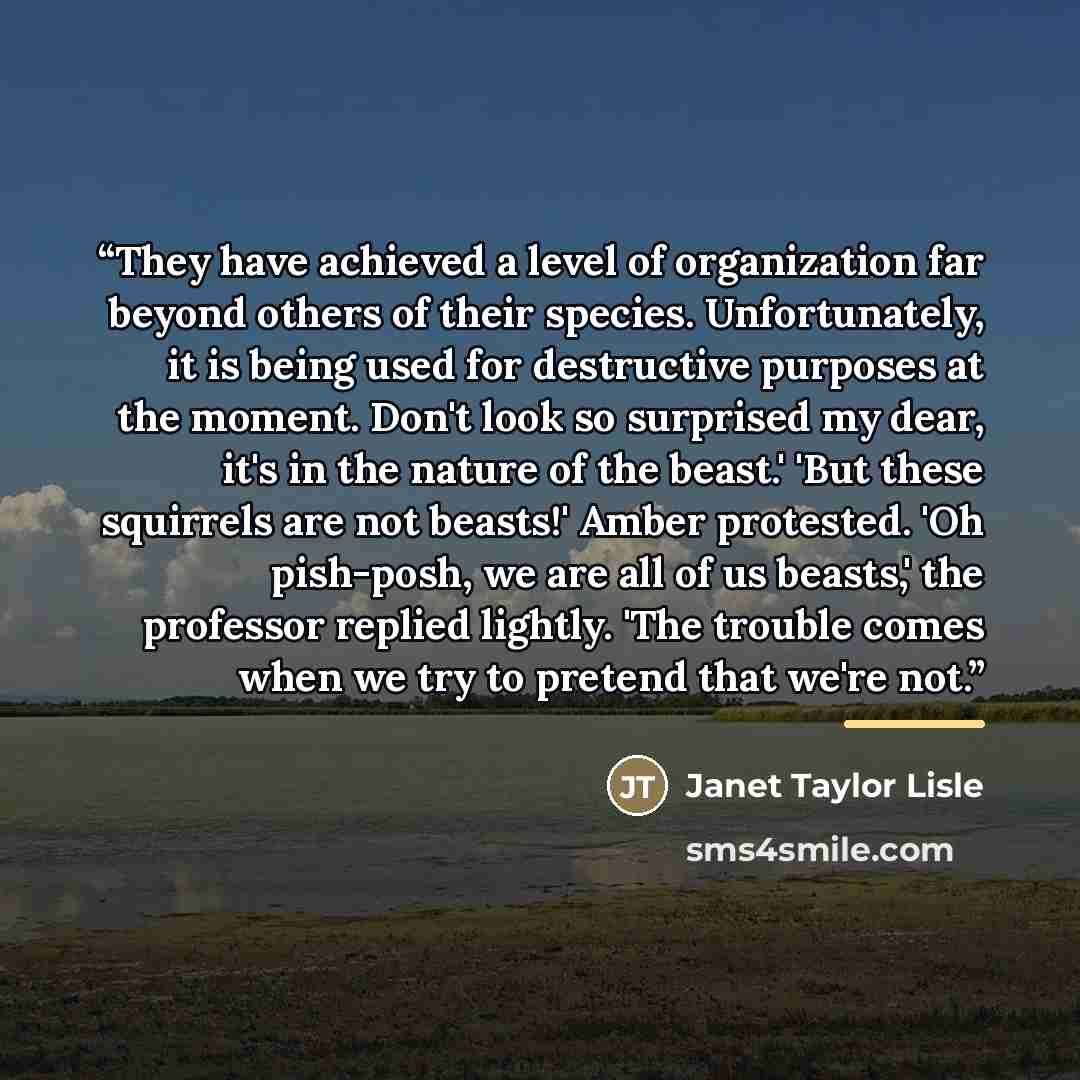 “They have achieved a level of organization far beyond others of their species. Unfortunately, it is being used for destructive purposes at the moment. Don't look so surprised my dear, it's in the nature of the beast.' 'But these squirrels are not beasts!' Amber protested. 'Oh pish-posh, we are all…” quote by Janet Taylor Lisle