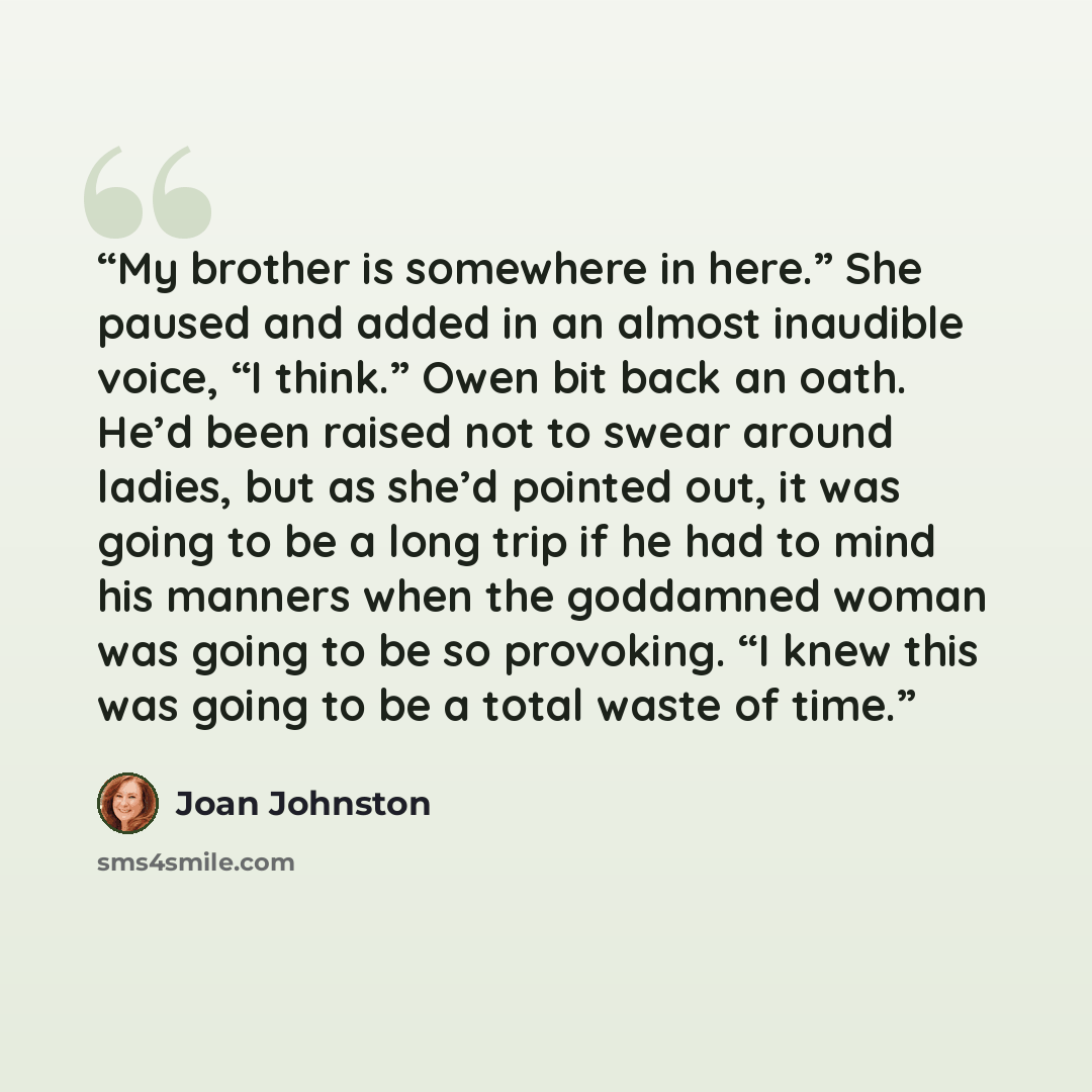 “My brother is somewhere in here.” She paused and added in an almost inaudible voice, “I think.” Owen bit back an oath. He’d been raised not to swear around ladies, but as she’d pointed out, it was going to be a long trip if he had to mind his manners when the goddamned woman was going to be so…” quote by Joan Johnston