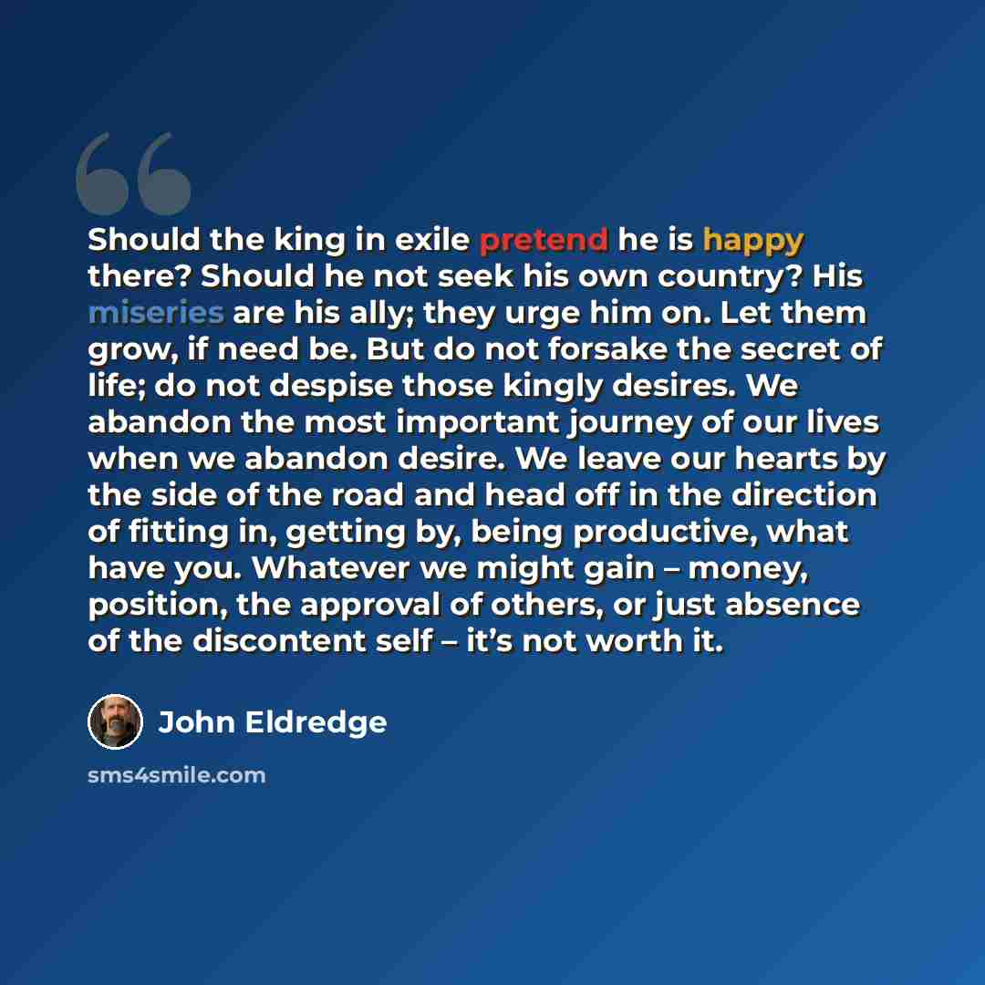 “Should the king in exile pretend he is happy there? Should he not seek his own country? His miseries are his ally; they urge him on. Let them grow, if need be. But do not forsake the secret of life; do not despise those kingly desires. We abandon the most important journey of our lives when we…” quote by John Eldredge
