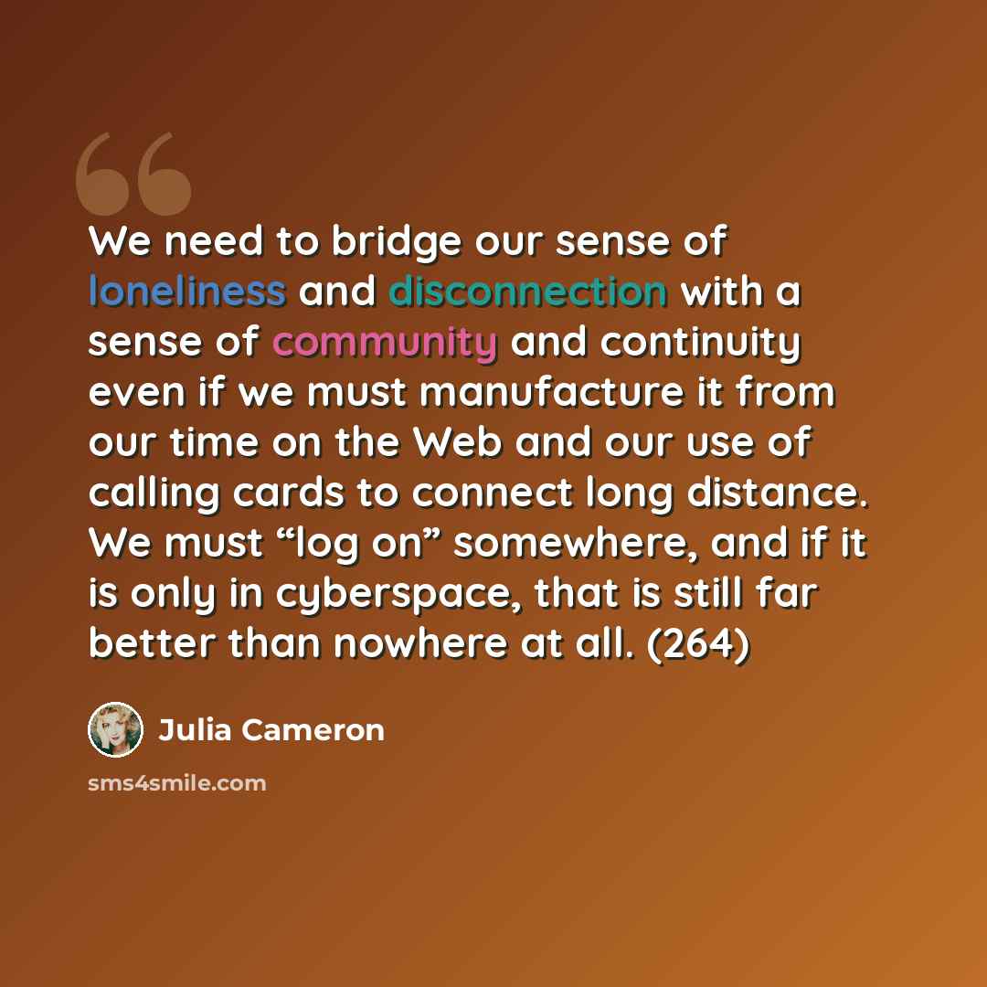 “We need to bridge our sense of loneliness and disconnection with a sense of community and continuity even if we must manufacture it from our time on the Web and our use of calling cards to connect long distance. We must “log on” somewhere, and if it is only in cyberspace, that is still far better…” quote by Julia Cameron