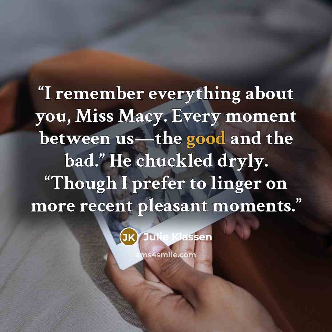 “I remember everything about you, Miss Macy. Every moment between us—the good and the bad.” He chuckled dryly. “Though I prefer to linger on more recent pleasant moments.” quote by Julie Klassen