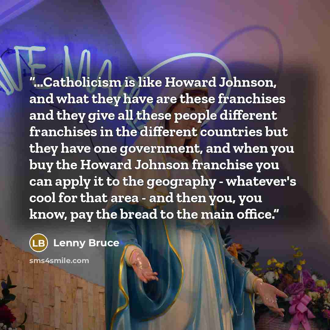 “…Catholicism is like Howard Johnson, and what they have are these franchises and they give all these people different franchises in the different countries but they have one government, and when you buy the Howard Johnson franchise you can apply it to the geography - whatever's cool for that area…” quote by Lenny Bruce