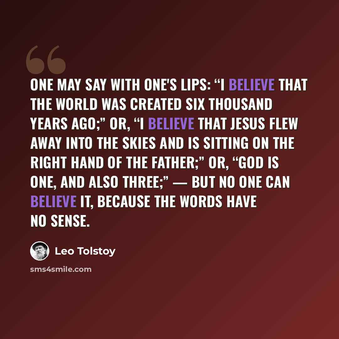“One may say with one's lips: “I believe that the world was created six thousand years ago;” or, “I believe that Jesus flew away into the skies and is sitting on the right hand of the Father;” or, “God is One, and also Three;” — but no one can believe it, because the words have no sense.” quote by Leo Tolstoy