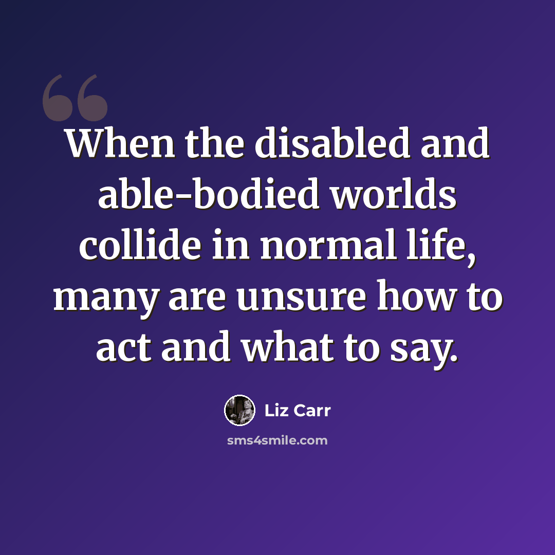 “When the disabled and able-bodied worlds collide in normal life, many are unsure how to act and what to say.” quote by Liz Carr
