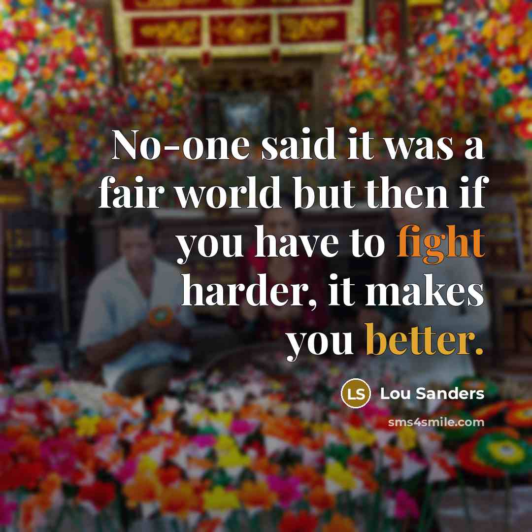 “No-one said it was a fair world but then if you have to fight harder, it makes you better.” quote by Lou Sanders
