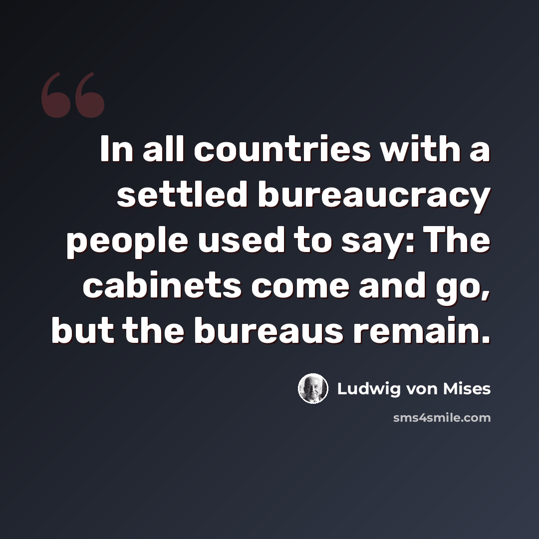 “In all countries with a settled bureaucracy people used to say: The cabinets come and go, but the bureaus remain.” quote by Ludwig von Mises