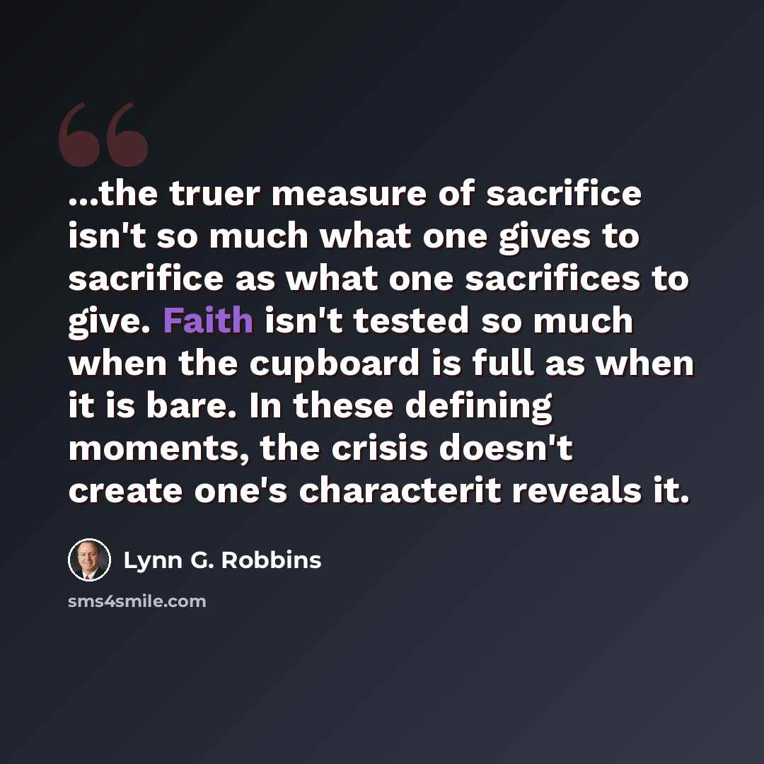 “...the truer measure of sacrifice isn't so much what one gives to sacrifice as what one sacrifices to give. Faith isn't tested so much when the cupboard is full as when it is bare. In these defining moments, the crisis doesn't create one's characterit reveals it.” quote by Lynn G. Robbins