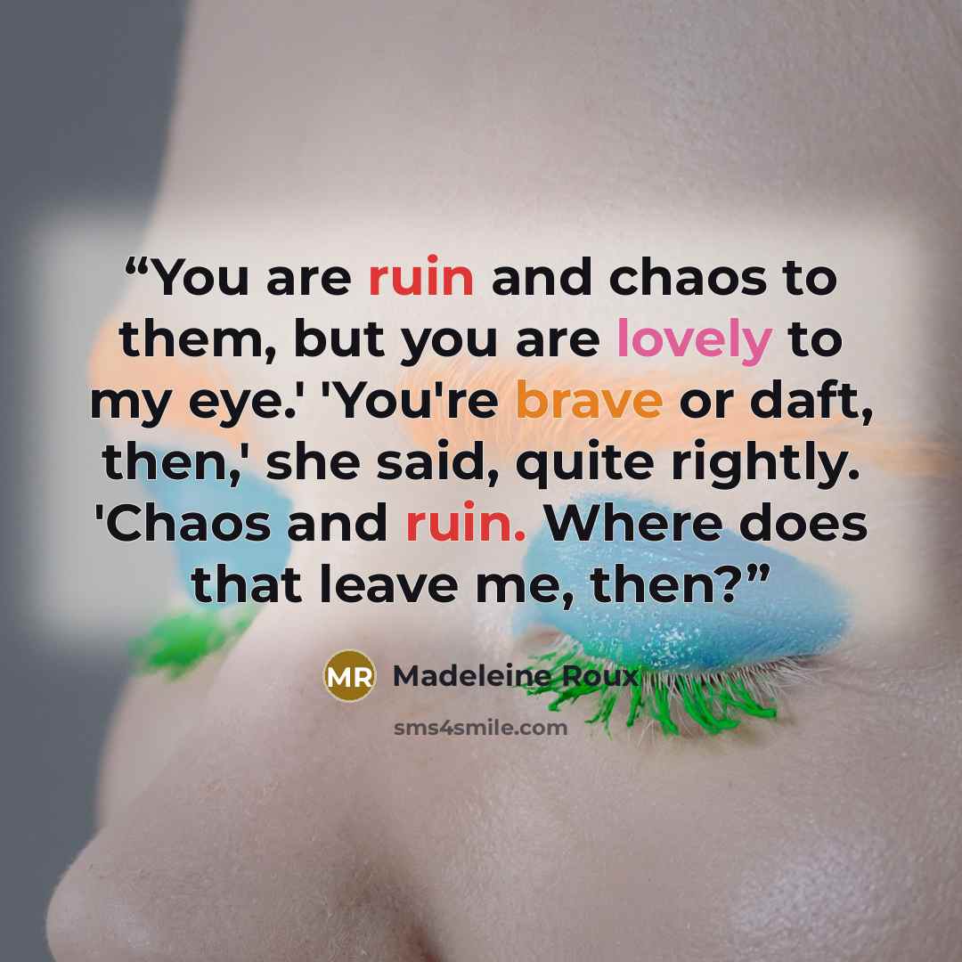 “You are ruin and chaos to them, but you are lovely to my eye.' 'You're brave or daft, then,' she said, quite rightly. 'Chaos and ruin. Where does that leave me, then?” quote by Madeleine Roux
