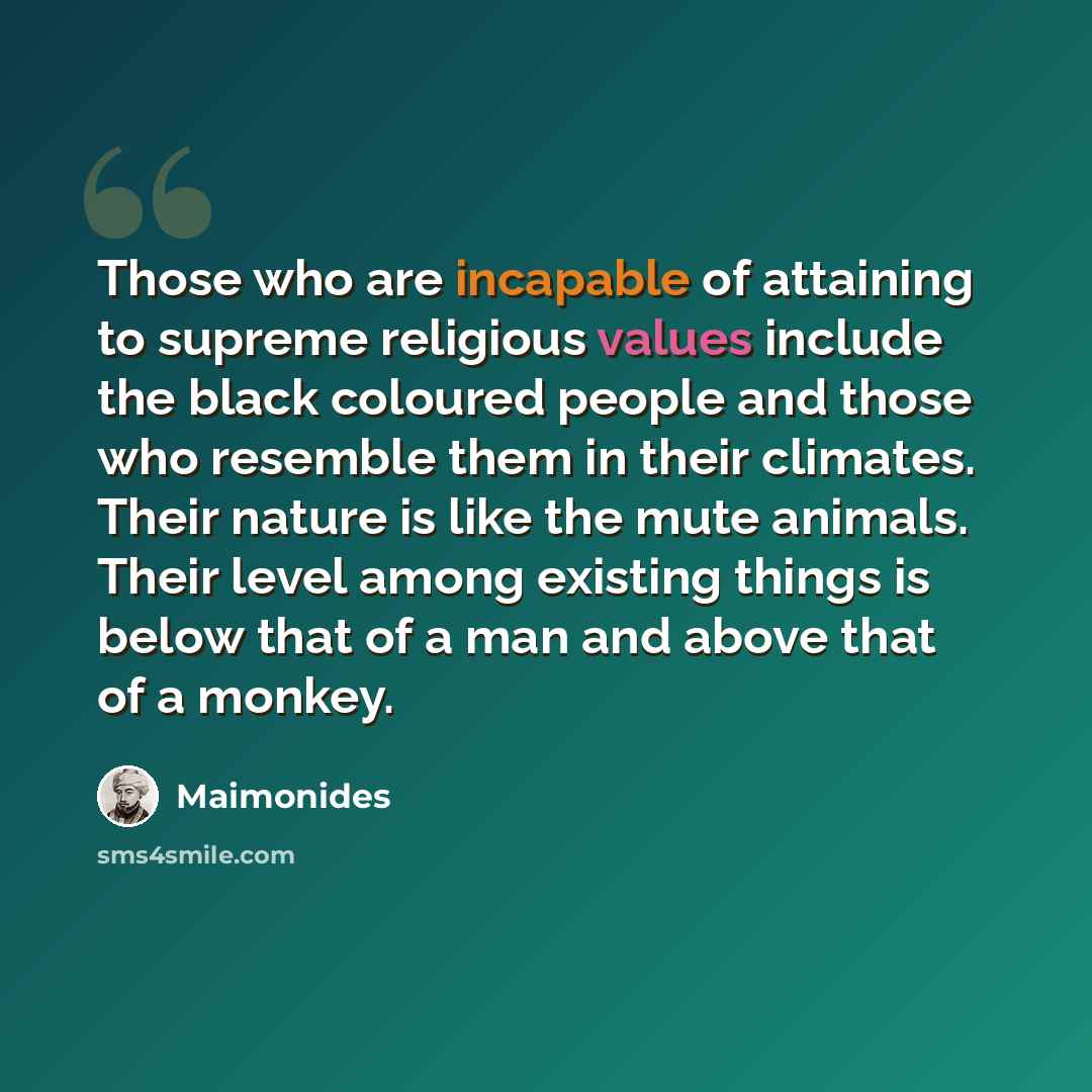 “Those who are incapable of attaining to supreme religious values include the black coloured people and those who resemble them in their climates. Their nature is like the mute animals. Their level among existing things is below that of a man and above that of a monkey.” quote by Maimonides