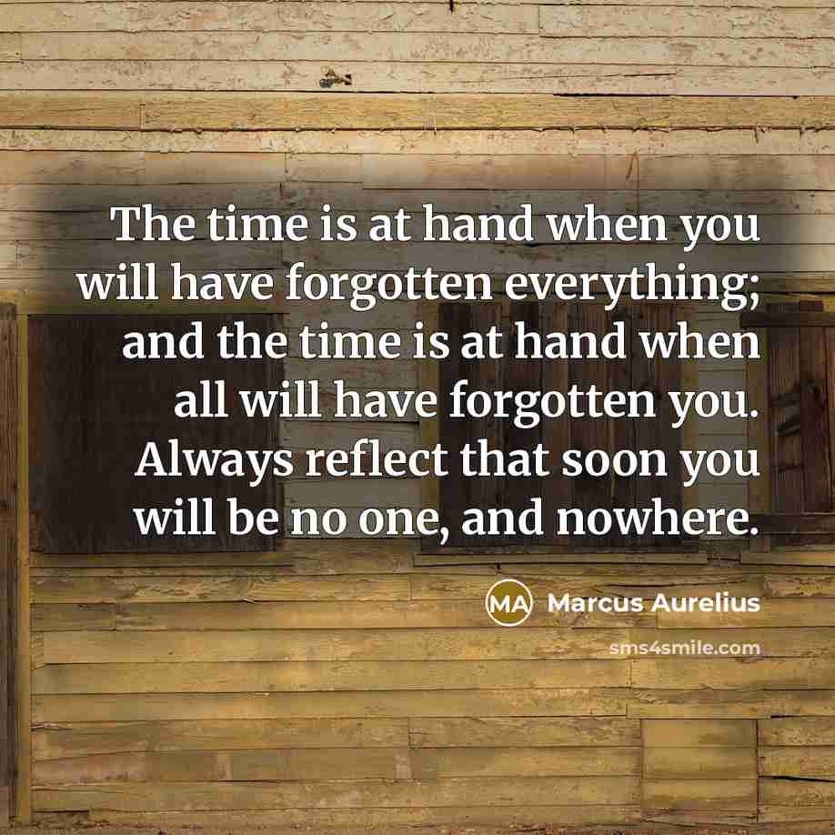 “The time is at hand when you will have forgotten everything; and the time is at hand when all will have forgotten you. Always reflect that soon you will be no one, and nowhere.” quote by Marcus Aurelius