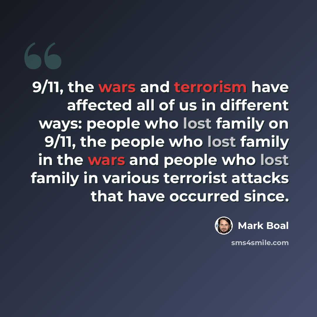 “9/11, the wars and terrorism have affected all of us in different ways: people who lost family on 9/11, the people who lost family in the wars and people who lost family in various terrorist attacks that have occurred since.” quote by Mark Boal