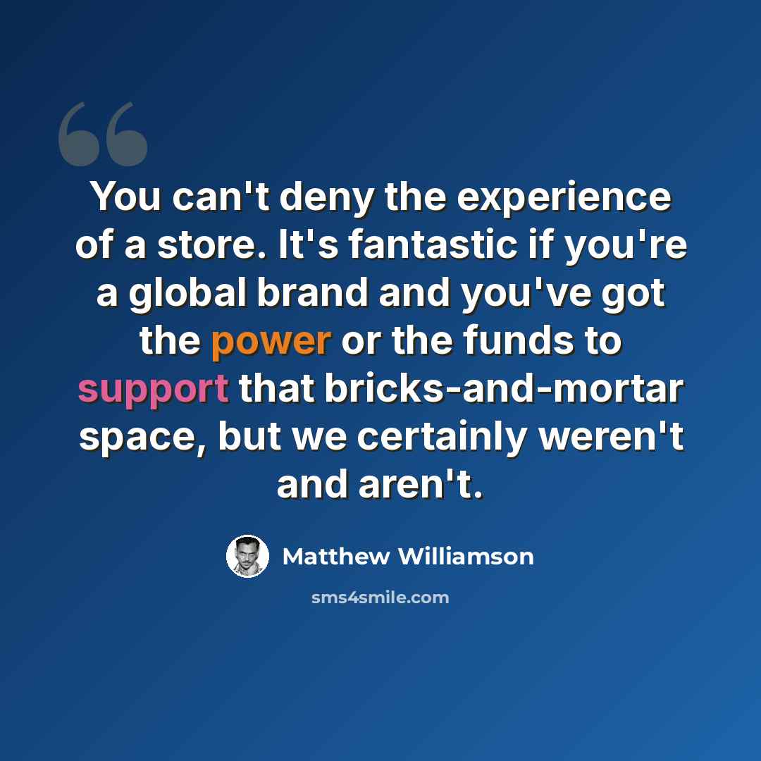“You can't deny the experience of a store. It's fantastic if you're a global brand and you've got the power or the funds to support that bricks-and-mortar space, but we certainly weren't and aren't.” quote by Matthew Williamson