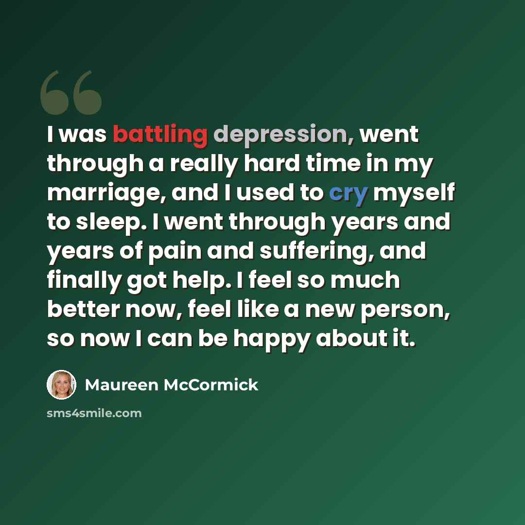 “I was battling depression, went through a really hard time in my marriage, and I used to cry myself to sleep. I went through years and years of pain and suffering, and finally got help. I feel so much better now, feel like a new person, so now I can be happy about it.” quote by Maureen McCormick