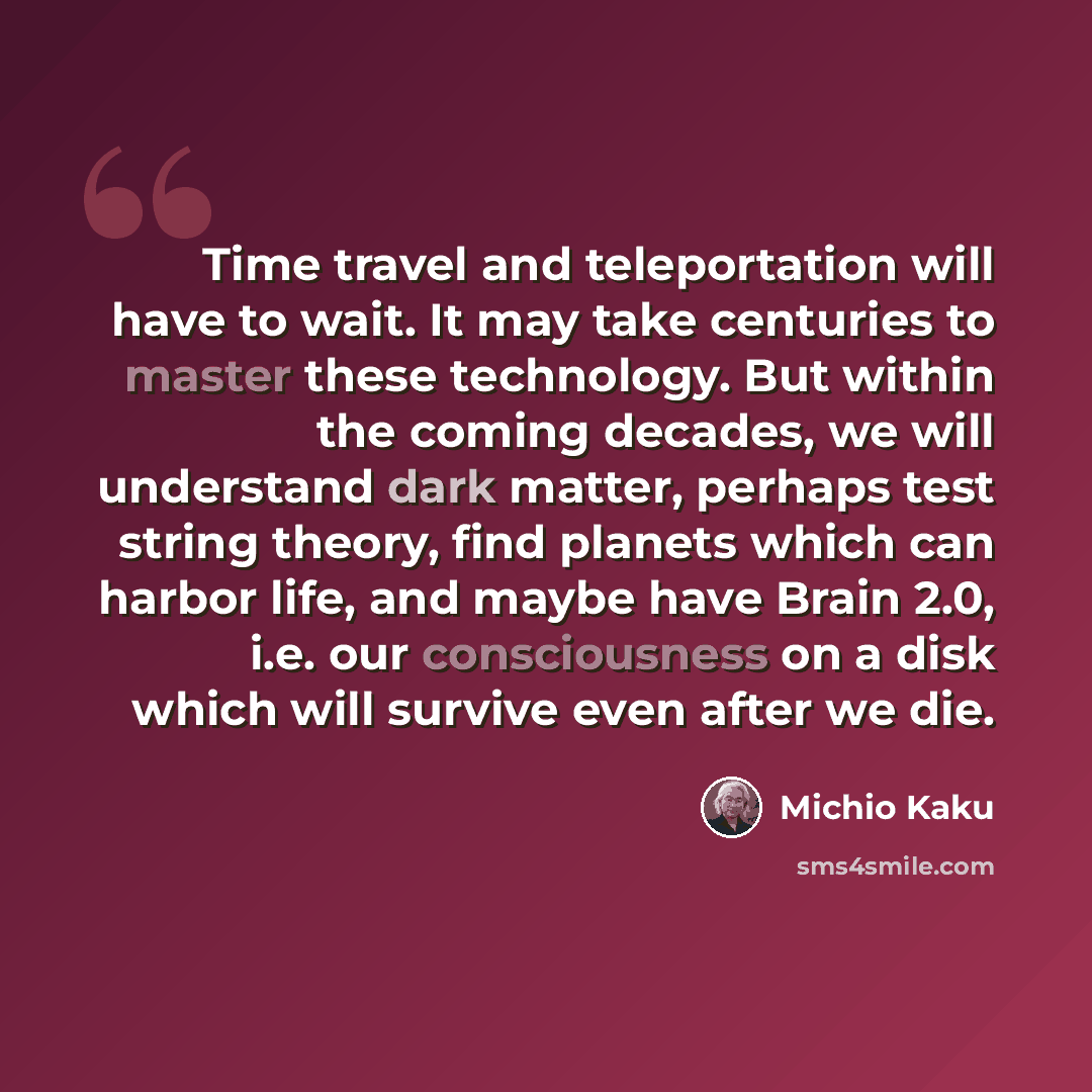 “Time travel and teleportation will have to wait. It may take centuries to master these technology. But within the coming decades, we will understand dark matter, perhaps test string theory, find planets which can harbor life, and maybe have Brain 2.0, i.e. our consciousness on a disk which will…” quote by Michio Kaku