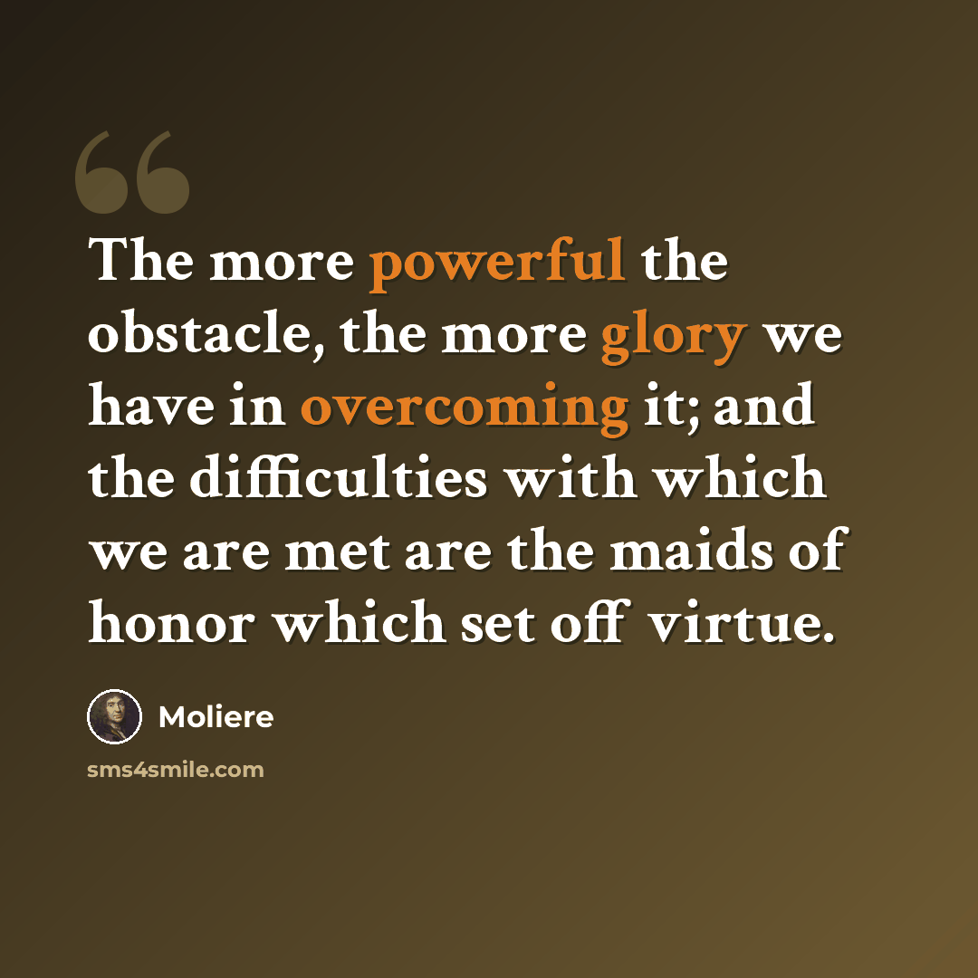 “The more powerful the obstacle, the more glory we have in overcoming it; and the difficulties with which we are met are the maids of honor which set off virtue.” quote by Moliere