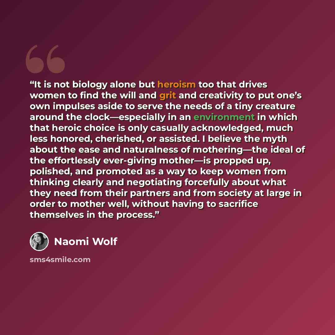 “It is not biology alone but heroism too that drives women to find the will and grit and creativity to put one’s own impulses aside to serve the needs of a tiny creature around the clock—especially in an environment in which that heroic choice is only casually acknowledged, much less honored…” quote by Naomi Wolf