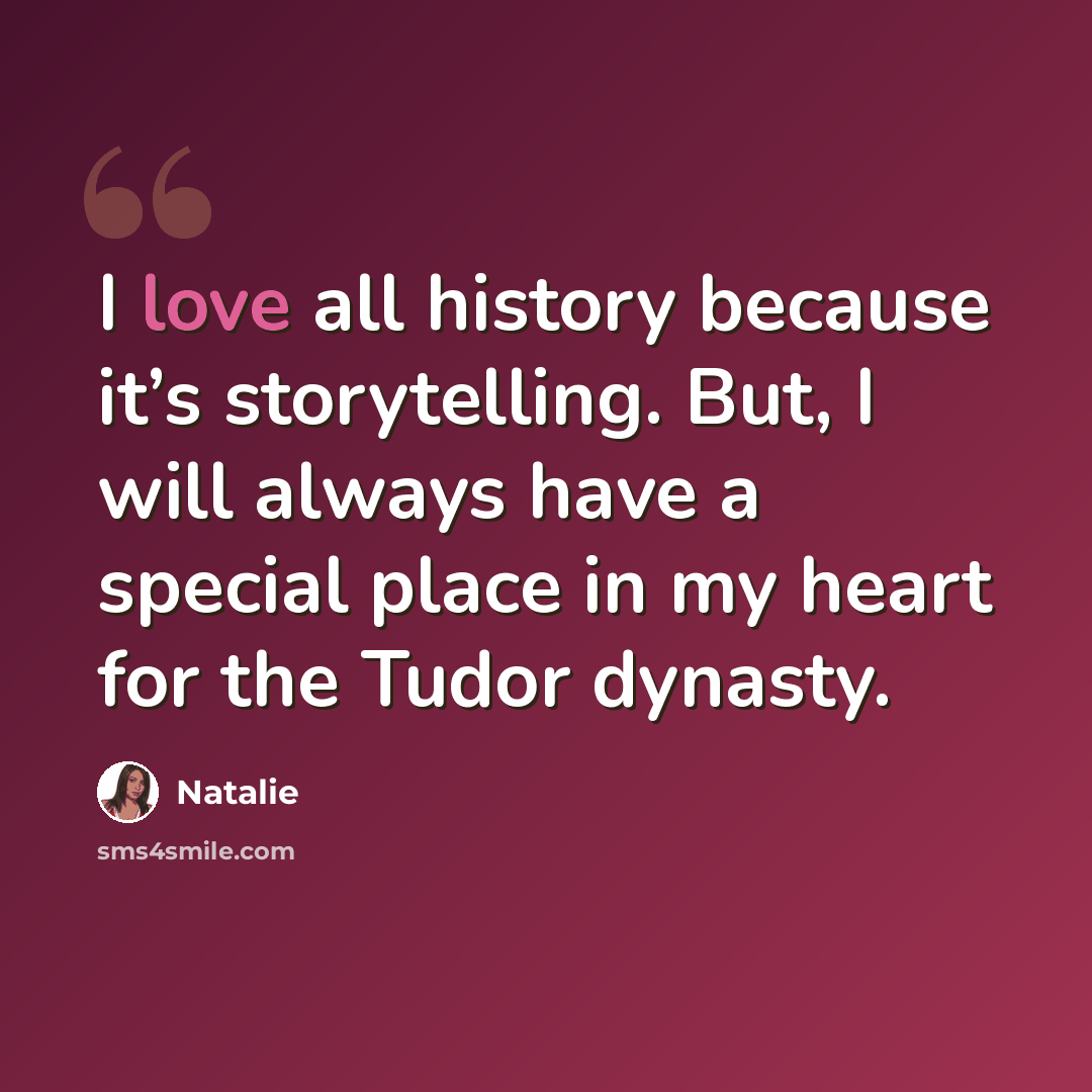 “I love all history because it’s storytelling. But, I will always have a special place in my heart for the Tudor dynasty.” quote by Natalie