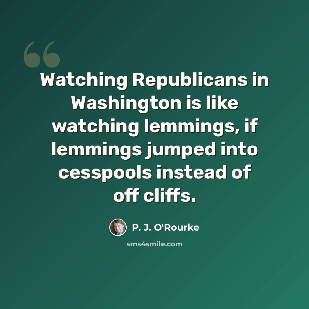 “Watching Republicans in Washington is like watching lemmings, if lemmings jumped into cesspools instead of off cliffs.” quote by P. J. O'Rourke