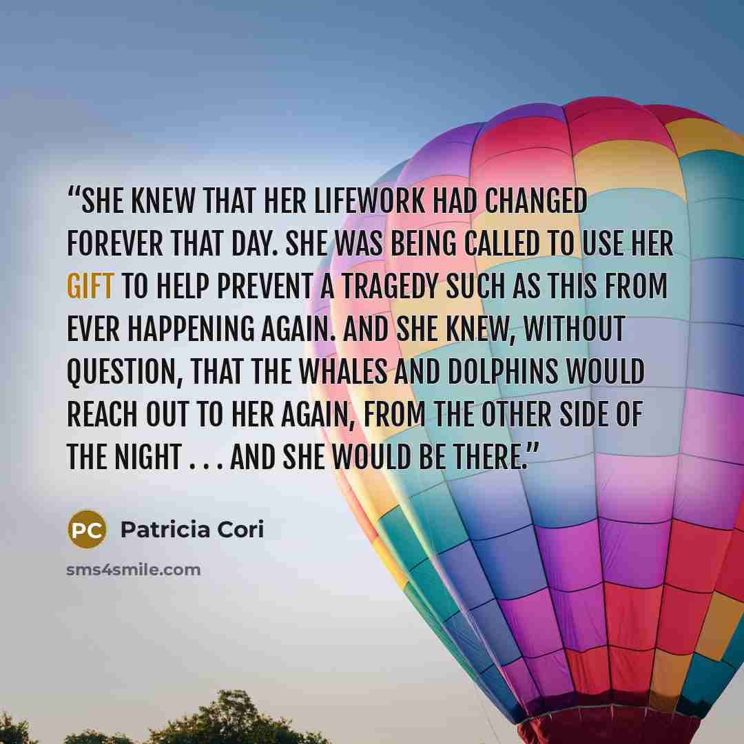 “She knew that her lifework had changed forever that day. She was being called to use her gift to help prevent a tragedy such as this from ever happening again. And she knew, without question, that the whales and dolphins would reach out to her again, from the other side of the night . . . and she…” quote by Patricia Cori