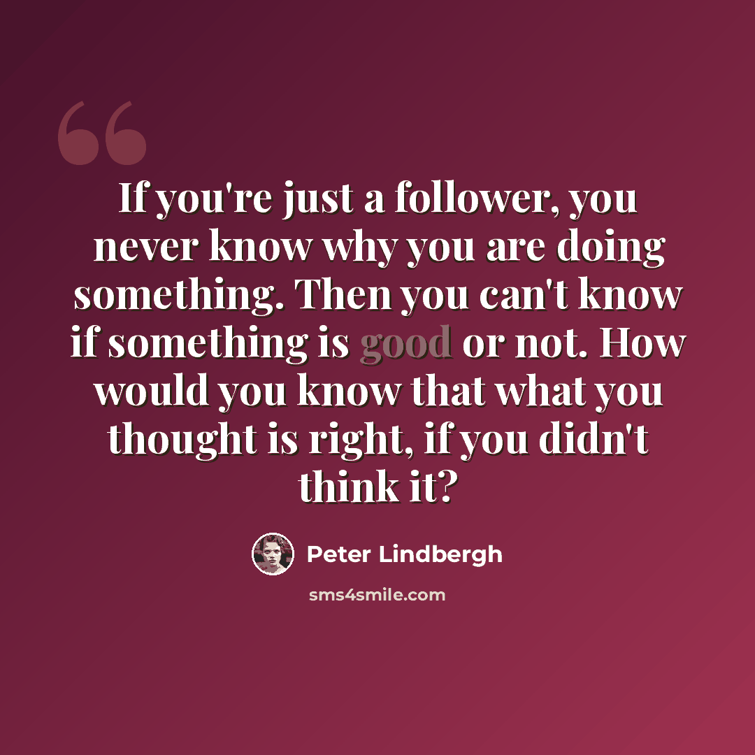 “If you're just a follower, you never know why you are doing something. Then you can't know if something is good or not. How would you know that what you thought is right, if you didn't think it?” quote by Peter Lindbergh