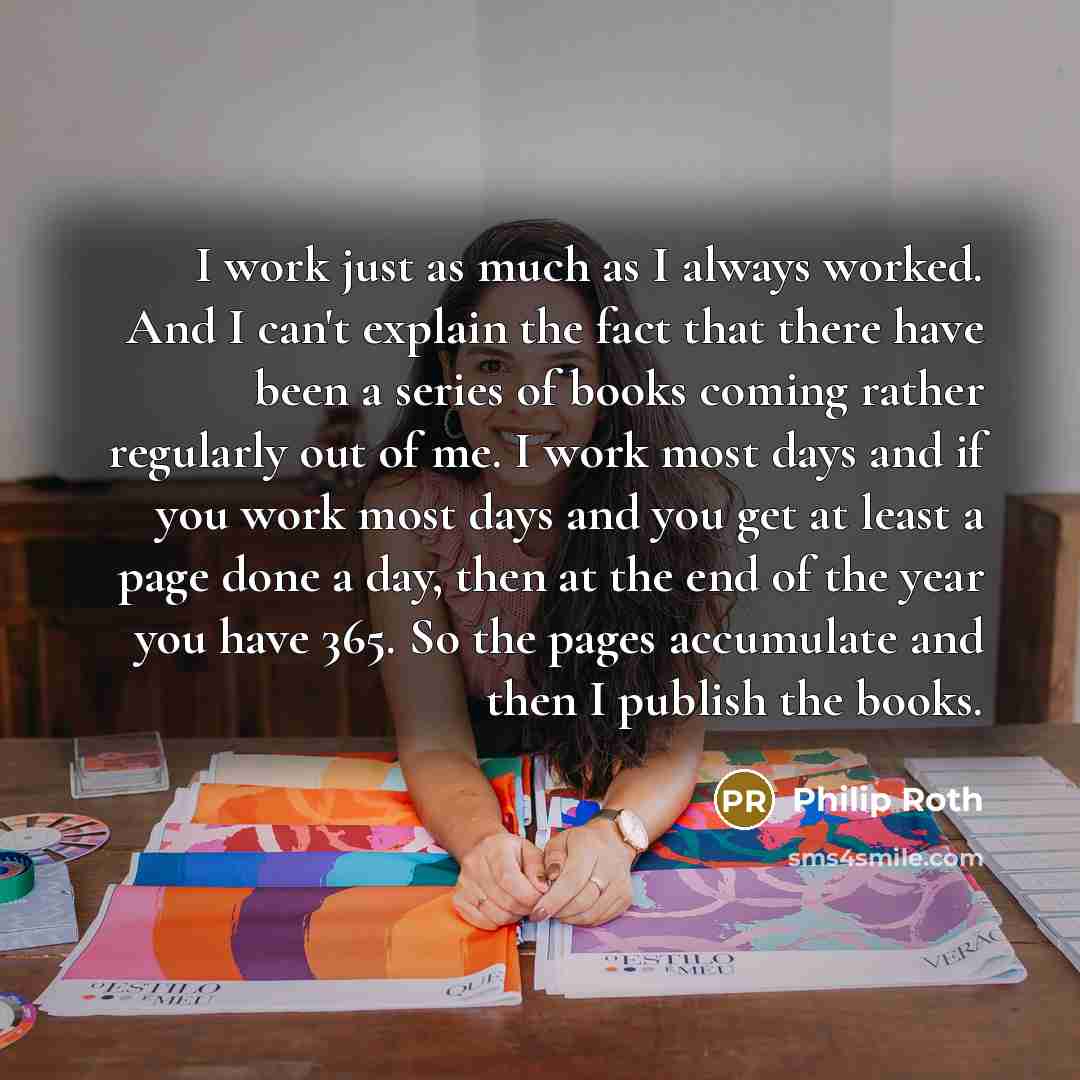 “I work just as much as I always worked. And I can't explain the fact that there have been a series of books coming rather regularly out of me. I work most days and if you work most days and you get at least a page done a day, then at the end of the year you have 365. So the pages accumulate and…” quote by Philip Roth