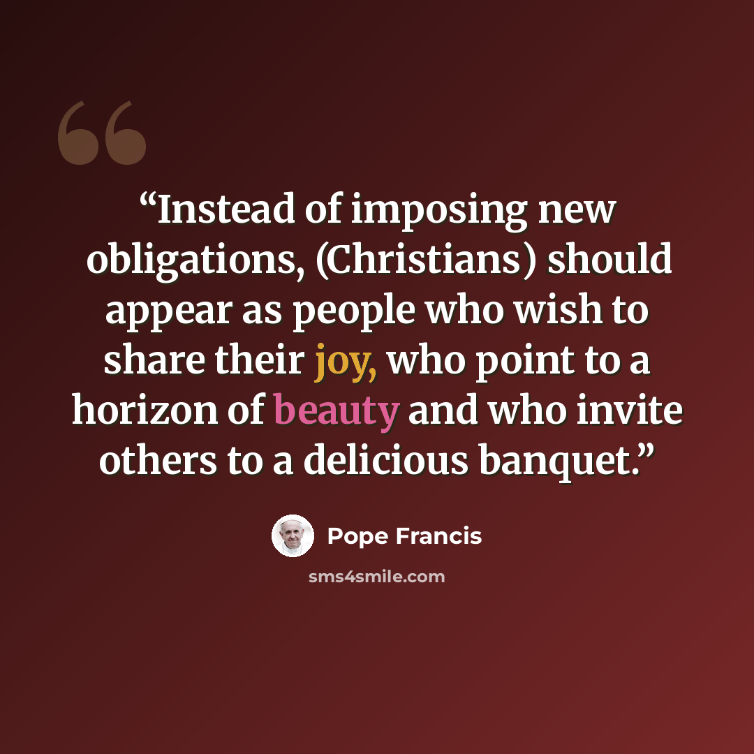 “Instead of imposing new obligations, (Christians) should appear as people who wish to share their joy, who point to a horizon of beauty and who invite others to a delicious banquet.” quote by Pope Francis