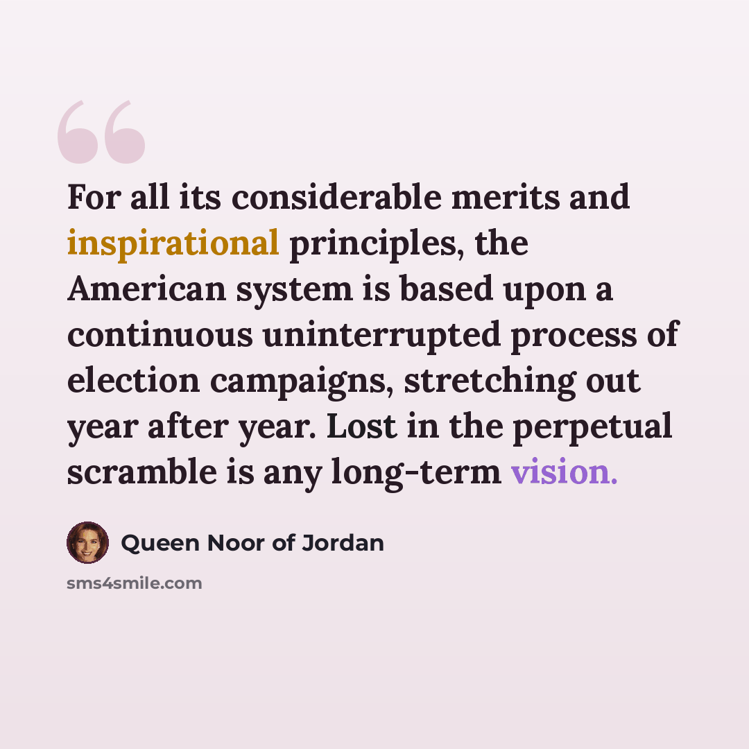 “For all its considerable merits and inspirational principles, the American system is based upon a continuous uninterrupted process of election campaigns, stretching out year after year. Lost in the perpetual scramble is any long-term vision.” quote by Queen Noor of Jordan