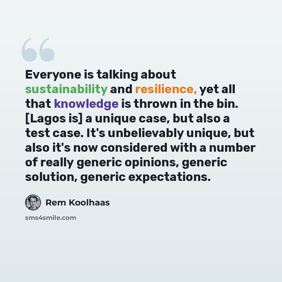 “Everyone is talking about sustainability and resilience, yet all that knowledge is thrown in the bin. [Lagos is] a unique case, but also a test case. It's unbelievably unique, but also it's now considered with a number of really generic opinions, generic solution, generic expectations.” quote by Rem Koolhaas