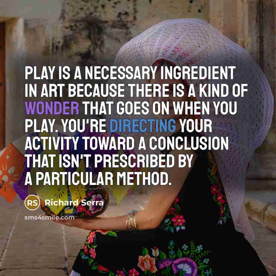 “Play is a necessary ingredient in art because there is a kind of wonder that goes on when you play. You're directing your activity toward a conclusion that isn't prescribed by a particular method.” quote by Richard Serra