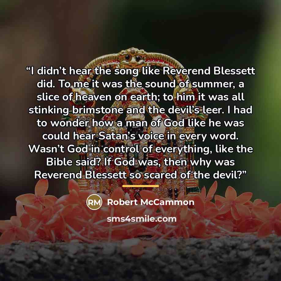 “I didn’t hear the song like Reverend Blessett did. To me it was the sound of summer, a slice of heaven on earth; to him it was all stinking brimstone and the devil’s leer. I had to wonder how a man of God like he was could hear Satan’s voice in every word. Wasn’t God in control of everything, like…” quote by Robert McCammon