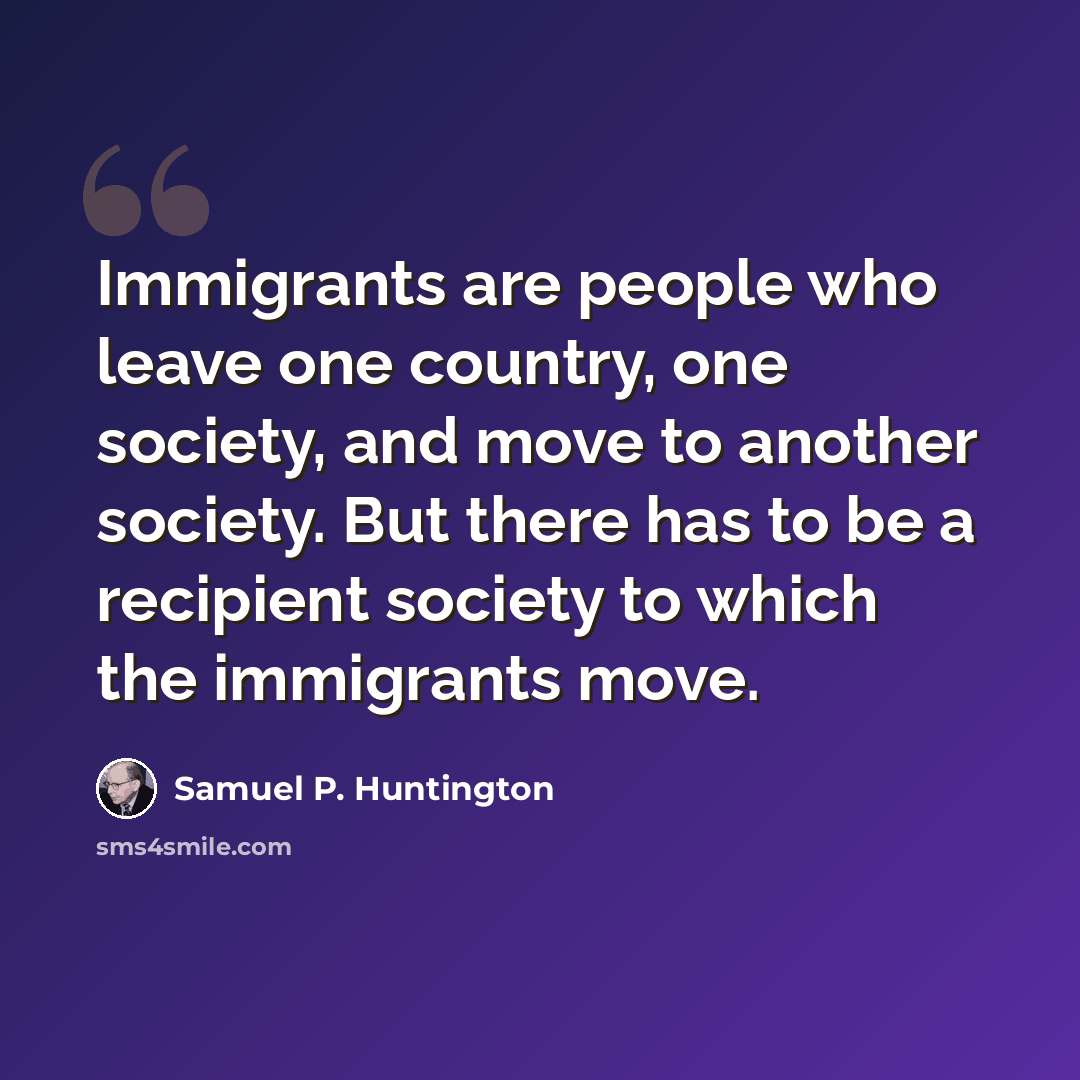 “Immigrants are people who leave one country, one society, and move to another society. But there has to be a recipient society to which the immigrants move.” quote by Samuel P. Huntington