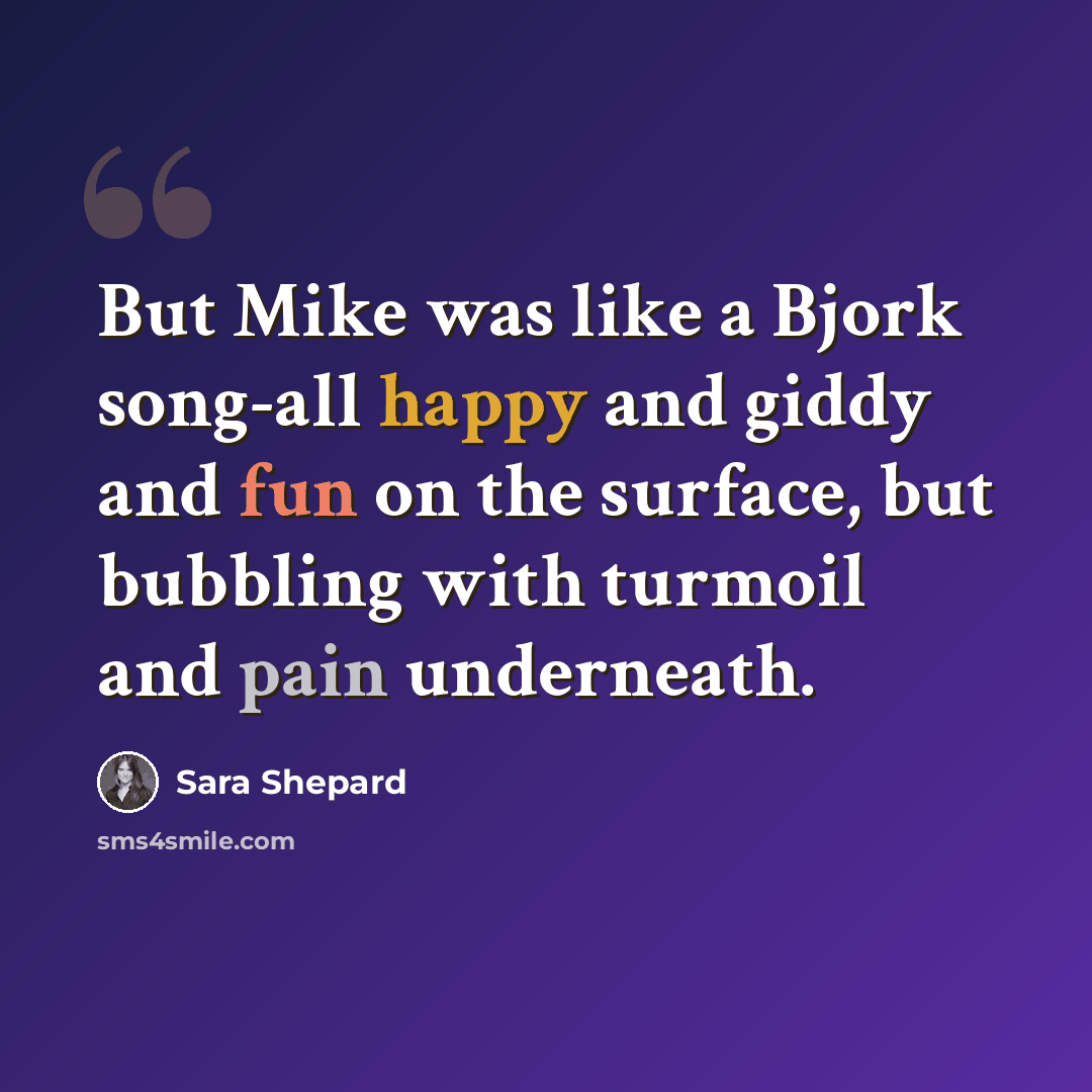 “But Mike was like a Bjork song-all happy and giddy and fun on the surface, but bubbling with turmoil and pain underneath.” quote by Sara Shepard