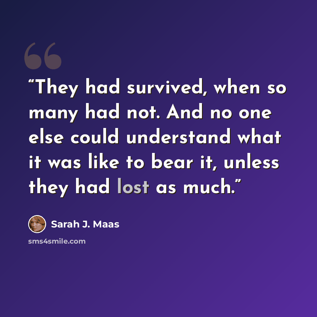 “They had survived, when so many had not. And no one ­else could understand what it was like to bear it, unless they had lost as much.” quote by Sarah J. Maas