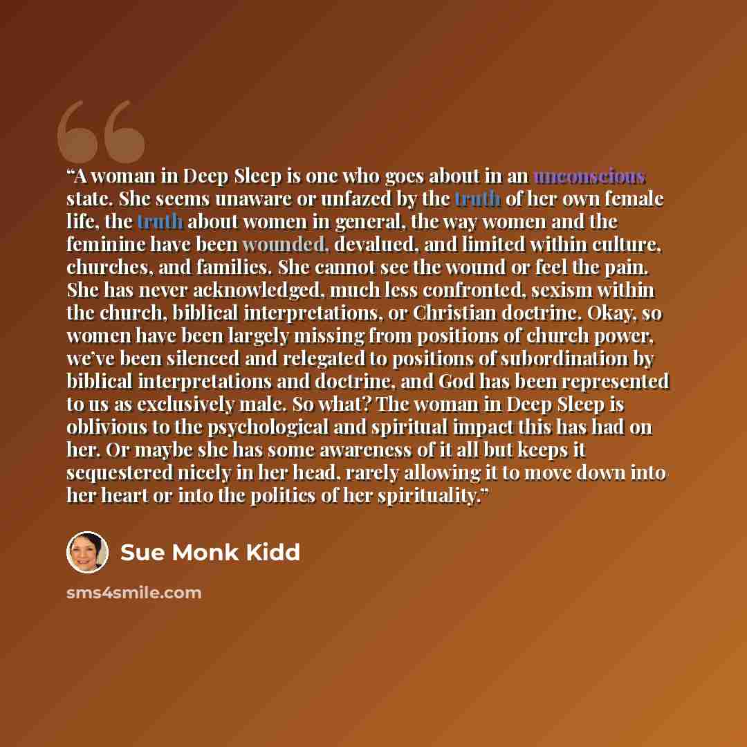 “A woman in Deep Sleep is one who goes about in an unconscious state. She seems unaware or unfazed by the truth of her own female life, the truth about women in general, the way women and the feminine have been wounded, devalued, and limited within culture, churches, and families. She cannot see…” quote by Sue Monk Kidd