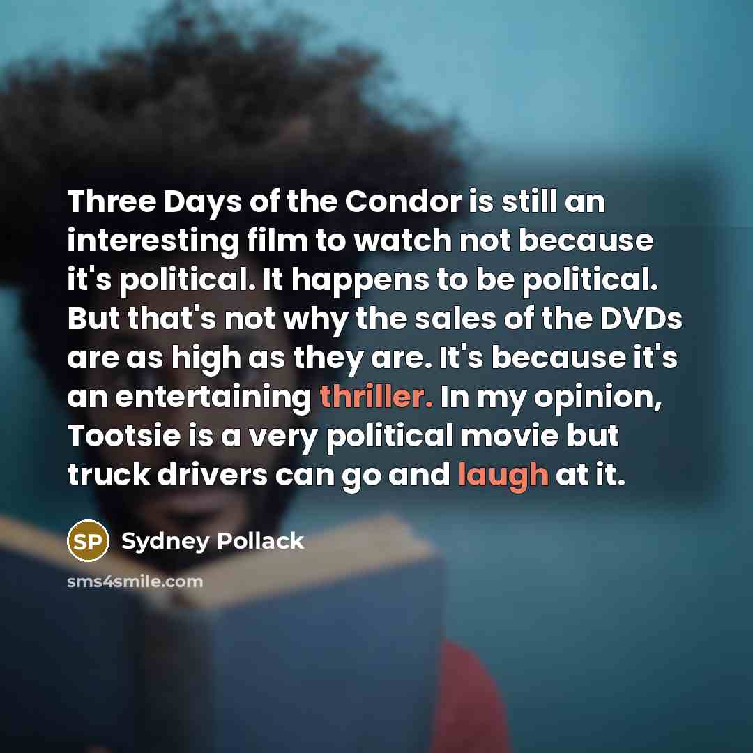 “Three Days of the Condor is still an interesting film to watch not because it's political. It happens to be political. But that's not why the sales of the DVDs are as high as they are. It's because it's an entertaining thriller. In my opinion, Tootsie is a very political movie but truck drivers…” quote by Sydney Pollack
