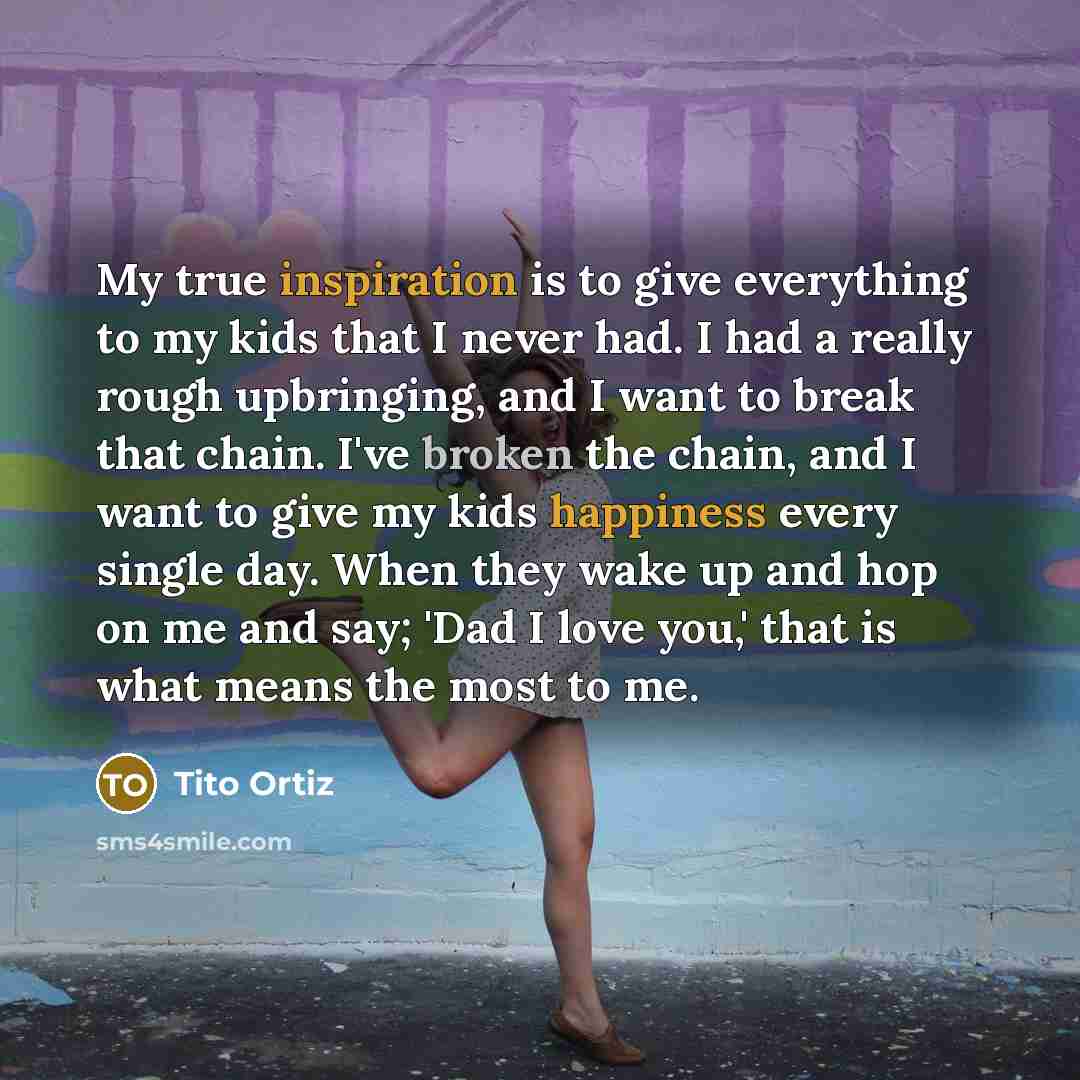 “My true inspiration is to give everything to my kids that I never had. I had a really rough upbringing, and I want to break that chain. I've broken the chain, and I want to give my kids happiness every single day. When they wake up and hop on me and say; 'Dad I love you,' that is what means the…” quote by Tito Ortiz