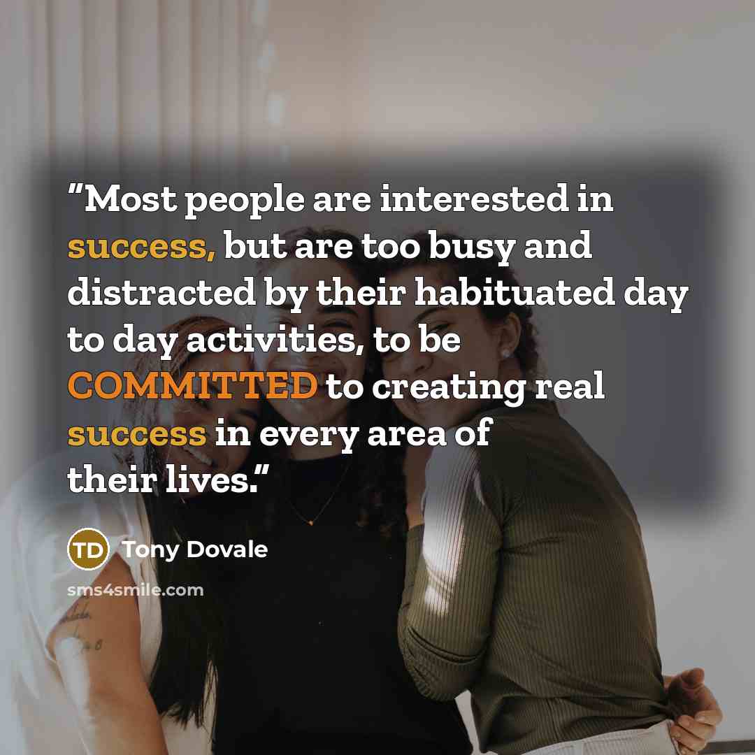 “Most people are interested in success, but are too busy and distracted by their habituated day to day activities, to be COMMITTED to creating real success in every area of their lives.” quote by Tony Dovale