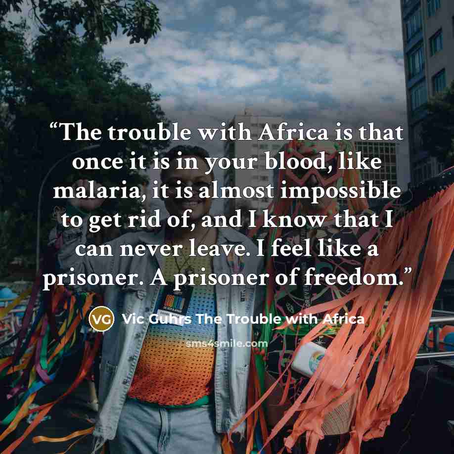 “The trouble with Africa is that once it is in your blood, like malaria, it is almost impossible to get rid of, and I know that I can never leave. I feel like a prisoner. A prisoner of freedom.” quote by Vic Guhrs The Trouble with Africa