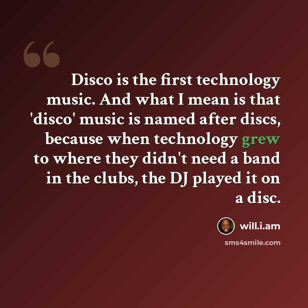 “Disco is the first technology music. And what I mean is that 'disco' music is named after discs, because when technology grew to where they didn't need a band in the clubs, the DJ played it on a disc.” quote by will.i.am